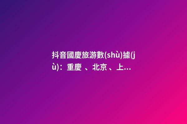 抖音國慶旅游數(shù)據(jù)：重慶、北京、上海等成最受歡迎城市